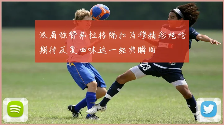 浓眉称赞弗拉格隔扣马穆精彩绝伦期待反复回味这一经典瞬间