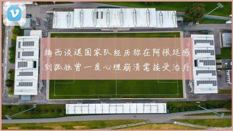 梅西谈退国家队经历称在阿根廷感到孤独曾一度心理崩溃需接受治疗