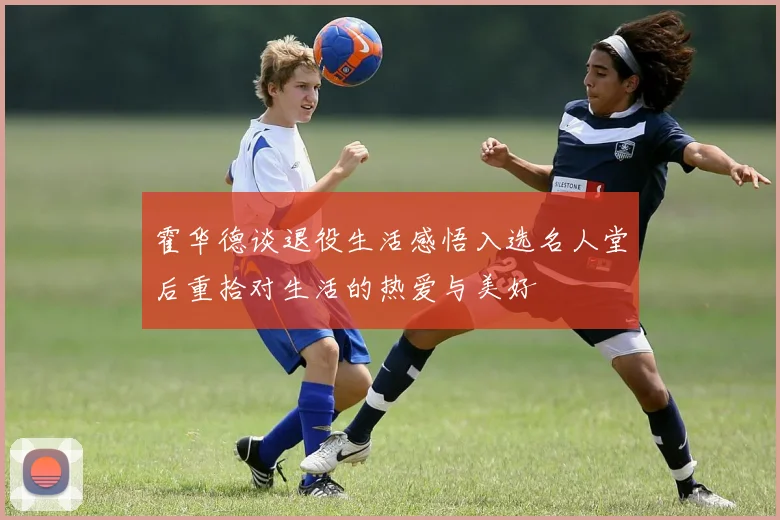 霍华德谈退役生活感悟入选名人堂后重拾对生活的热爱与美好