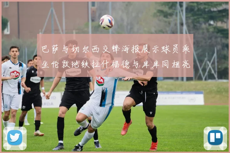 巴萨与切尔西交锋海报展示球员乘坐伦敦地铁拉什福德与库库同框亮相
