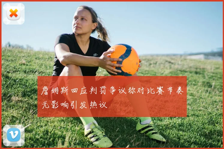詹姆斯回应判罚争议称对比赛节奏无影响引发热议