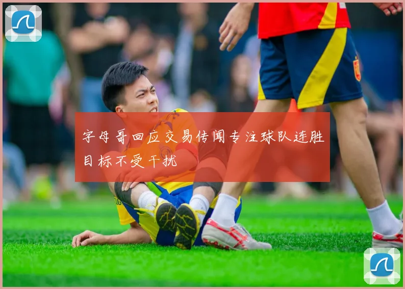 字母哥回应交易传闻专注球队连胜目标不受干扰