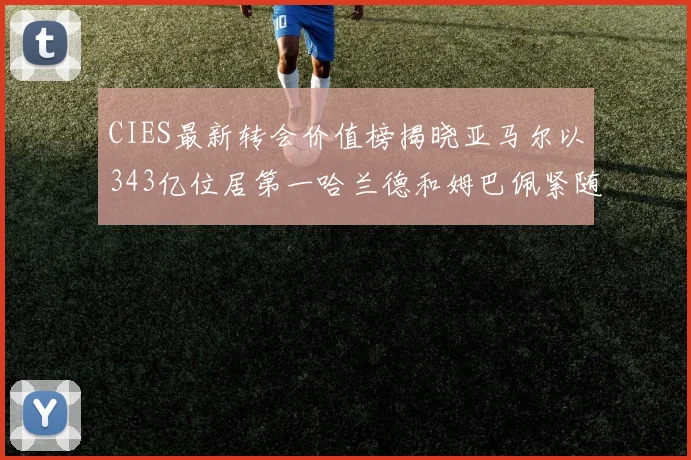 CIES最新转会价值榜揭晓亚马尔以343亿位居第一哈兰德和姆巴佩紧随其后