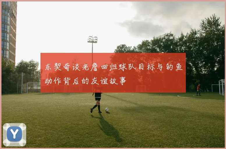 东契奇谈老詹回归球队目标与钓鱼动作背后的友谊故事