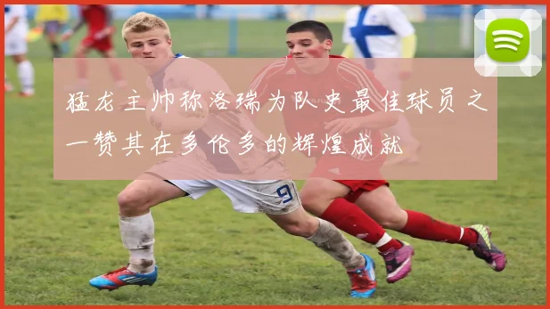 猛龙主帅称洛瑞为队史最佳球员之一赞其在多伦多的辉煌成就