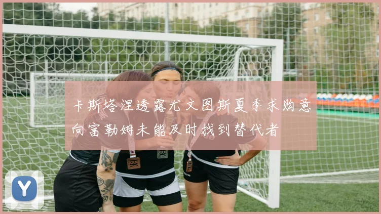 卡斯塔涅透露尤文图斯夏季求购意向富勒姆未能及时找到替代者