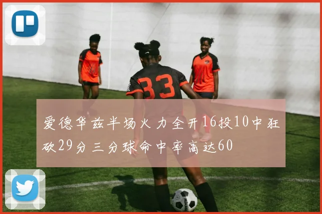 爱德华兹半场火力全开16投10中狂砍29分三分球命中率高达60