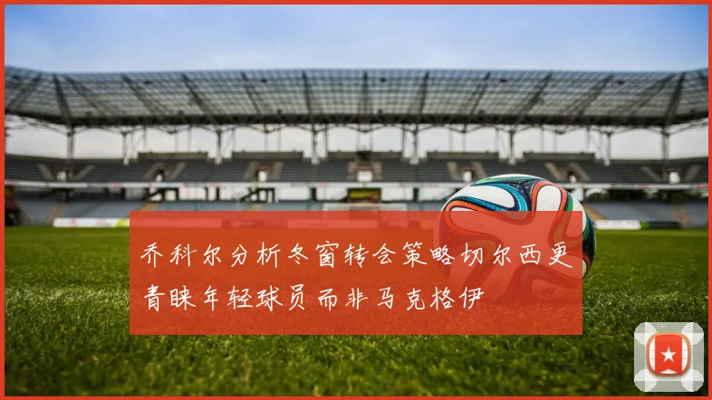 乔科尔分析冬窗转会策略切尔西更青睐年轻球员而非马克格伊