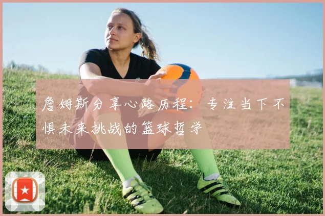 詹姆斯分享心路历程：专注当下不惧未来挑战的篮球哲学