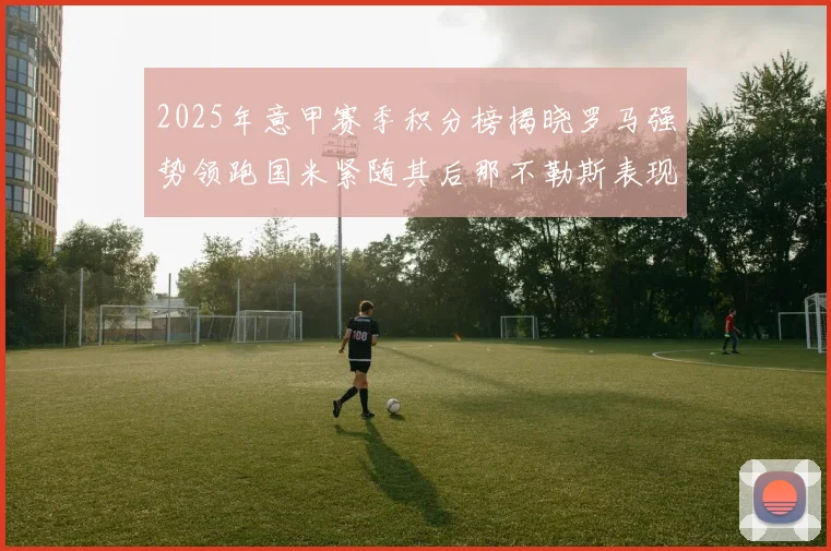 2025年意甲赛季积分榜揭晓罗马强势领跑国米紧随其后那不勒斯表现不俗