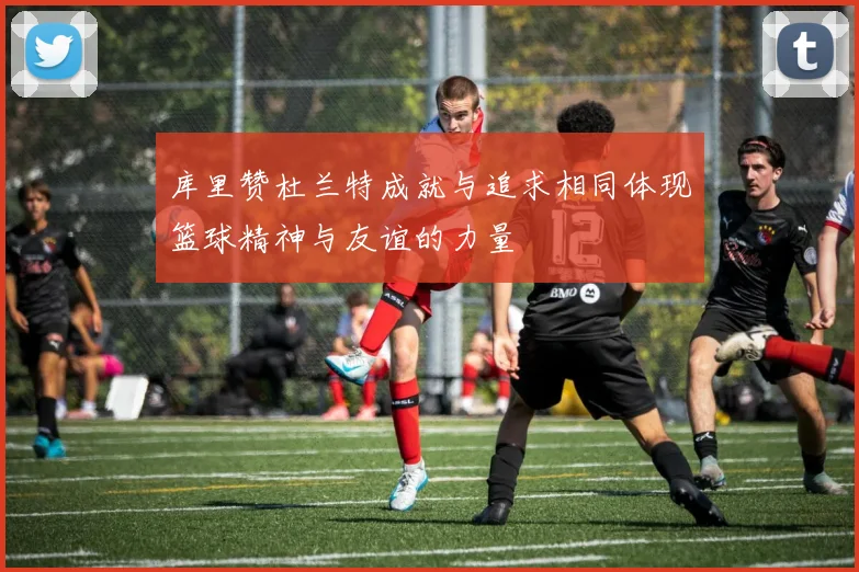 库里赞杜兰特成就与追求相同体现篮球精神与友谊的力量