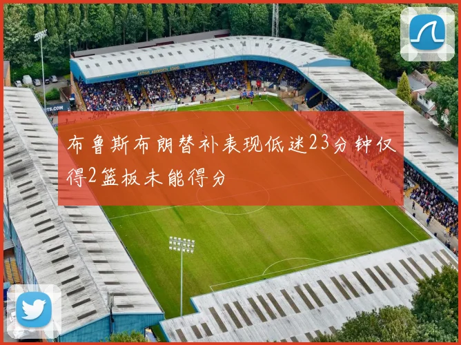布鲁斯布朗替补表现低迷23分钟仅得2篮板未能得分