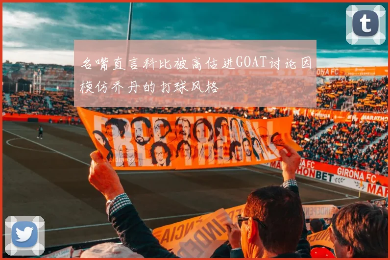 名嘴直言科比被高估进GOAT讨论因模仿乔丹的打球风格