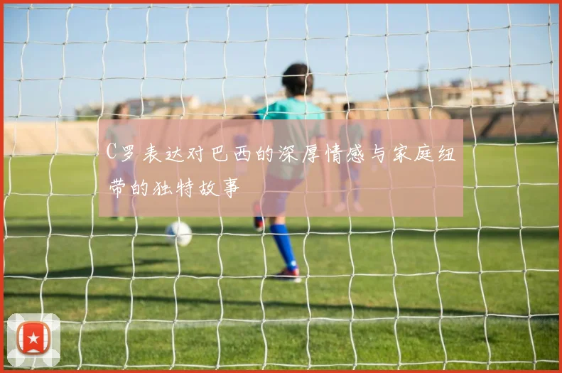 C罗表达对巴西的深厚情感与家庭纽带的独特故事