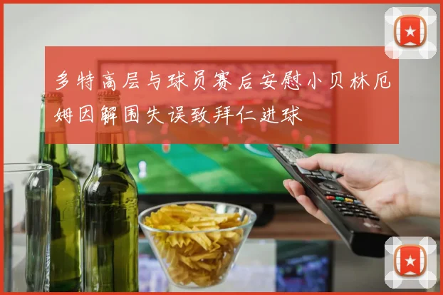 多特高层与球员赛后安慰小贝林厄姆因解围失误致拜仁进球