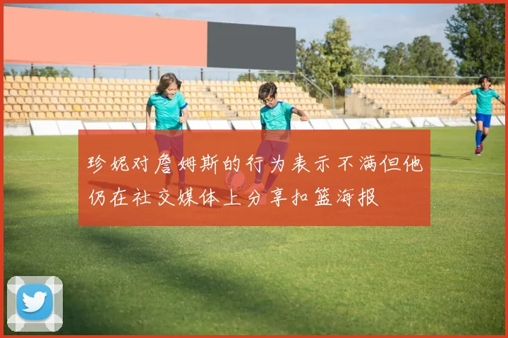 珍妮对詹姆斯的行为表示不满但他仍在社交媒体上分享扣篮海报