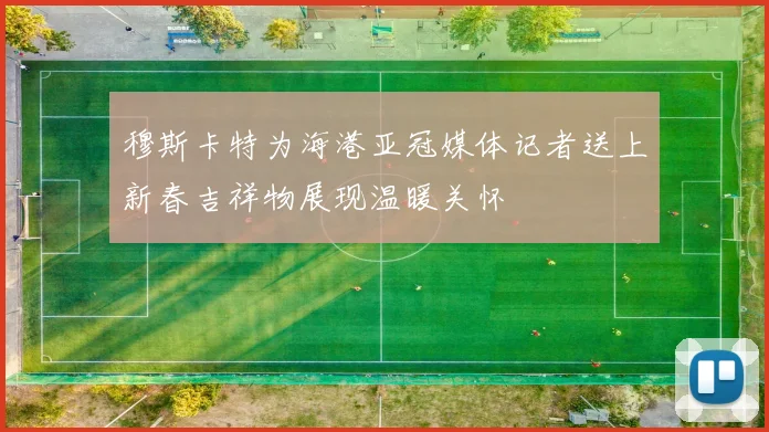 穆斯卡特为海港亚冠媒体记者送上新春吉祥物展现温暖关怀