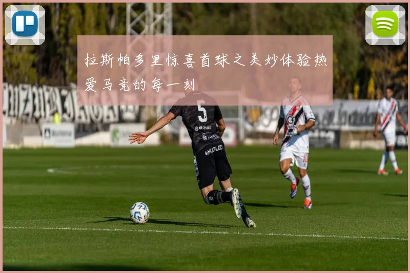 拉斯帕多里惊喜首球之美妙体验热爱马竞的每一刻